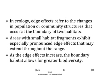 • In ecology, edge effects refer to the changes
in population or community structures that
occur at the boundary of two habitats
• Areas with small habitat fragments exhibit
especially pronounced edge effects that may
extend throughout the range.
• As the edge effects increase, the boundary
habitat allows for greater biodiversity.
484Guru IB
ESS
 
