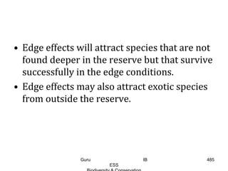 • Edge effects will attract species that are not
found deeper in the reserve but that survive
successfully in the edge conditions.
• Edge effects may also attract exotic species
from outside the reserve.
485Guru IB
ESS
 