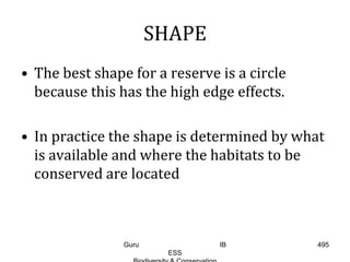 SHAPE
• The best shape for a reserve is a circle
because this has the high edge effects.
• In practice the shape is determined by what
is available and where the habitats to be
conserved are located
495Guru IB
ESS
 