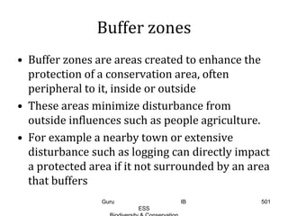Buffer zones
• Buffer zones are areas created to enhance the
protection of a conservation area, often
peripheral to it, inside or outside
• These areas minimize disturbance from
outside influences such as people agriculture.
• For example a nearby town or extensive
disturbance such as logging can directly impact
a protected area if it not surrounded by an area
that buffers
501Guru IB
ESS
 