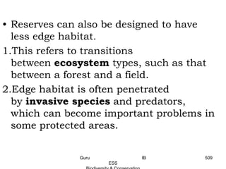 • Reserves can also be designed to have
less edge habitat.
1.This refers to transitions
between ecosystem types, such as that
between a forest and a field.
2.Edge habitat is often penetrated
by invasive species and predators,
which can become important problems in
some protected areas.
509Guru IB
ESS
 
