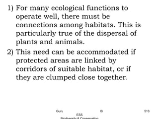 1) For many ecological functions to
operate well, there must be
connections among habitats. This is
particularly true of the dispersal of
plants and animals.
2) This need can be accommodated if
protected areas are linked by
corridors of suitable habitat, or if
they are clumped close together.
513Guru IB
ESS
 
