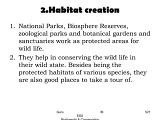2.Habitat creation
1. National Parks, Biosphere Reserves,
zoological parks and botanical gardens and
sanctuaries work as protected areas for
wild life.
2. They help in conserving the wild life in
their wild state. Besides being the
protected habitats of various species, they
are also good places to take a tour of.
521Guru IB
ESS
 
