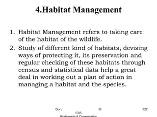 4.Habitat Management
1. Habitat Management refers to taking care
of the habitat of the wildlife.
2. Study of different kind of habitats, devising
ways of protecting it, its preservation and
regular checking of these habitats through
census and statistical data help a great
deal in working out a plan of action in
managing a habitat and the species.
527Guru IB
ESS
 