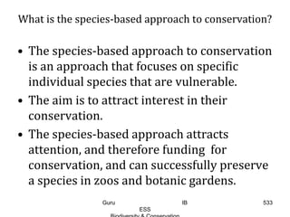 What is the species-based approach to conservation?
• The species-based approach to conservation
is an approach that focuses on specific
individual species that are vulnerable.
• The aim is to attract interest in their
conservation.
• The species-based approach attracts
attention, and therefore funding for
conservation, and can successfully preserve
a species in zoos and botanic gardens.
533Guru IB
ESS
 