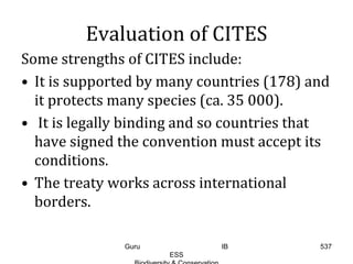 Evaluation of CITES
Some strengths of CITES include:
• It is supported by many countries (178) and
it protects many species (ca. 35 000).
• It is legally binding and so countries that
have signed the convention must accept its
conditions.
• The treaty works across international
borders.
537Guru IB
ESS
 