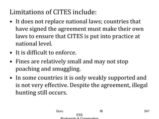 Limitations of CITES include:
• It does not replace national laws; countries that
have signed the agreement must make their own
laws to ensure that CITES is put into practice at
national level.
• It is difficult to enforce.
• Fines are relatively small and may not stop
poaching and smuggling.
• In some countries it is only weakly supported and
is not very effective. Despite the agreement, illegal
hunting still occurs.
541Guru IB
ESS
 