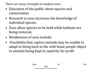 There are many strengths to modern zoos:
• Education of the public about species and
conservation
• Research in zoos increases the knowledge of
individual species
• Zoos allow species to be held while habitats are
being restored.
• Weaknesses of zoos include:
• Possibility that captive animals may be unable to
adapt to being back in the wild Some people object
to animals being kept in captivity for profit
543Guru IB
ESS
 