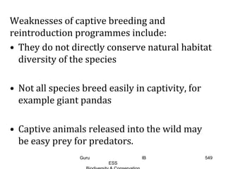 Weaknesses of captive breeding and
reintroduction programmes include:
• They do not directly conserve natural habitat
diversity of the species
• Not all species breed easily in captivity, for
example giant pandas
• Captive animals released into the wild may
be easy prey for predators.
549Guru IB
ESS
 
