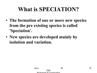 What is SPECIATION?
• The formation of one or more new species
from the pre existing species is called
'Speciation'.
• New species are developed mainly by
isolation and variation.
70Guru IB
ESS
 