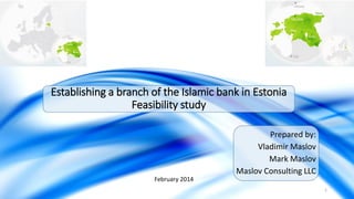 Establishing a branch of the Islamic bank in Estonia
Feasibility study
Prepared by:
Vladimir Maslov
Mark Maslov
Maslov Consulting LLC
February 2014
1

 