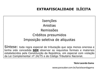 EXTRAFISCALIDADE ILÍCITA


                        Isenções
                         Anistias
                       Remissões
                  Créditos presumidos
              Imposição seletiva de alíquotas

Síntese:    toda regra especial de tributação que seja menos onerosa e
tenha sido concedida SEM observar os requisitos formais e materiais
estabelecidos pela Constituição da República, em especial com violação
da Lei Complementar nº 24/75 e do Código Tributário Nacional.

                                                        Tácio Lacerda Gama
                                     www.parasaber.com.br/taciolacerdagama
 