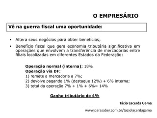 O EMPRESÁRIO

Vê na guerra fiscal uma oportunidade:

   Altera seus negócios para obter benefícios;
   Benefício fiscal que gera economia tributária significativa em
    operações que envolvem a transferência de mercadorias entre
    filiais localizadas em diferentes Estados da Federação:

        Operação normal (interna): 18%
        Operação via DF:
        1) remete a mercadoria a 7%;
        2) devolve pagando 1% (destaque 12%) + 6% interna;
        3) total da operação 7% + 1% + 6%= 14%

                     Ganho tributário de 4%
                                                          Tácio Lacerda Gama
                                       www.parasaber.com.br/taciolacerdagama
 