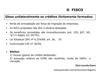 O FISCO

Glosa unilateralmente os créditos ilicitamente formados:

   Perda de arrecadação por força da migração de empresas;
   As ADI’s propostas não têm a eficácia desejada;
   Os benefícios concedidos são inconstitucionais (art. 155, §2º, XII,
    “g”) e ilegais (LC 24/75);
   Lei Estadual (SP) nº 6.374/89, art. 36,   3º;
   Comunicado CAT nº 36/04.


   Efeitos:
    1) recusa (glosa) do crédito destacado;
    2) autuação relativa ao ICMS não recolhido, multa de 100%           e
    correção.
                                                            Tácio Lacerda Gama
                                         www.parasaber.com.br/taciolacerdagama
 