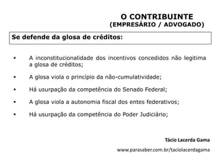 O CONTRIBUINTE
                                  (EMPRESÁRIO / ADVOGADO)

Se defende da glosa de créditos:


    A inconstitucionalidade dos incentivos concedidos não legitima
     a glosa de créditos;

    A glosa viola o princípio da não-cumulatividade;

    Há usurpação da competência do Senado Federal;

    A glosa viola a autonomia fiscal dos entes federativos;

    Há usurpação da competência do Poder Judiciário;



                                                        Tácio Lacerda Gama
                                     www.parasaber.com.br/taciolacerdagama
 