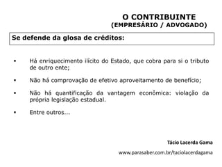 O CONTRIBUINTE
                                  (EMPRESÁRIO / ADVOGADO)

Se defende da glosa de créditos:


    Há enriquecimento ilícito do Estado, que cobra para si o tributo
     de outro ente;

    Não há comprovação de efetivo aproveitamento de benefício;

    Não há quantificação da vantagem econômica: violação da
     própria legislação estadual.

    Entre outros...




                                                       Tácio Lacerda Gama
                                    www.parasaber.com.br/taciolacerdagama
 