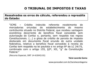 O TRIBUNAL DE IMPOSTOS E TAXAS

Ressalvados os erros de cálculo, referendou a represália
do Estado:

   “ICMS – Crédito indevido referente recebimento de
   mercadorias oriundas de estabelecimento             do mesmo
   contribuinte situado no Distrito Federal, que recebeu vantagem
   econômica decorrente de benefício fiscal concedido sem
   autorização do Confaz e, portanto, sem respaldo nas regras
   Constitucionais. (...) a glosa de crédito de parcela de imposto
   destacado em documento fiscal oriundo de outra unidade
   federativa, relativo a benefício fiscal concedido à revelia do
   Confaz tem respaldo na lei paulista e no artigo 8º da LC 24/75,
   combinado com o artigo 155, §2º, XII, “g” da Constituição
   Federal.”
   (Recurso Especial, DRT 14-63043/10)
                                                            Tácio Lacerda Gama
                                         www.parasaber.com.br/taciolacerdagama
 