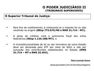 O PODER JUDICIÁRIO II
                                 (TRIBUNAIS SUPERIORES)

O Superior Tribunal de Justiça:



    Para fins de creditamento, é irrelevante se o imposto foi ou não
     recolhido na origem (REsp 773.675/RS e RMS 31.714 - MT);

    A glosa de créditos viola a autonomia fiscal dos entes
     federativos (REsp 1.125.188/MT); e

    A inconstitucionalidade de lei ou ato normativo de outro Estado
     deve ser declarada pelo STF por meio de ADIn e não por
     autuação dos contribuintes estabelecidos no Estado (RMS
     31.714 – MT e RMS 32.453).


                                                        Tácio Lacerda Gama
                                     www.parasaber.com.br/taciolacerdagama
 