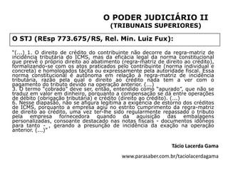 O PODER JUDICIÁRIO II
                                      (TRIBUNAIS SUPERIORES)

O STJ (REsp 773.675/RS, Rel. Min. Luiz Fux):

“(...) 1. O direito de crédito do contribuinte não decorre da regra-matriz de
incidência tributária do ICMS, mas da eficácia legal da norma constitucional
que prevê o próprio direito ao abatimento (regra-matriz de direito ao crédito),
formalizando-se com os atos praticados pelo contribuinte (norma individual e
concreta) e homologados tácita ou expressamente pela autoridade fiscal. Essa
norma constitucional é autônoma em relação à regra-matriz de incidência
tributária, razão pela qual o direito ao crédito nada tem a ver com o
pagamento do tributo devido na operação anterior. (...)
3. O termo “cobrado” deve ser, então, entendido como “apurado”, que não se
traduz em valor em dinheiro, porquanto a compensação se dá entre operações
de débito (obrigação tributária) e crédito (direito ao crédito). (...)
6. Nesse diapasão, não se afigura legítima a exigência de estorno dos créditos
de ICMS, porquanto a empresa agiu no estrito cumprimento da regra-matriz
de direito ao crédito, uma vez ter-lhe sido regularmente repassado o tributo
pela empresa fornecedora quando da aquisição das embalagens
personalizadas, consoante destacado nas notas fiscais - documentos idôneos
para tanto - , gerando a presunção de incidência da exação na operação
anterior. (...)”


                                                              Tácio Lacerda Gama
                                          www.parasaber.com.br/taciolacerdagama
 