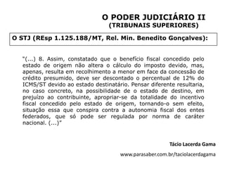 O PODER JUDICIÁRIO II
                                  (TRIBUNAIS SUPERIORES)

O STJ (REsp 1.125.188/MT, Rel. Min. Benedito Gonçalves):


   “(...) 8. Assim, constatado que o benefício fiscal concedido pelo
   estado de origem não altera o cálculo do imposto devido, mas,
   apenas, resulta em recolhimento a menor em face da concessão de
   crédito presumido, deve ser descontado o percentual de 12% do
   ICMS/ST devido ao estado destinatário. Pensar diferente resultaria,
   no caso concreto, na possibilidade de o estado de destino, em
   prejuízo ao contribuinte, apropriar-se da totalidade do incentivo
   fiscal concedido pelo estado de origem, tornando-o sem efeito,
   situação essa que conspira contra a autonomia fiscal dos entes
   federados, que só pode ser regulada por norma de caráter
   nacional. (...)”


                                                          Tácio Lacerda Gama
                                       www.parasaber.com.br/taciolacerdagama
 