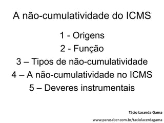 A não-cumulatividade do ICMS
            1 - Origens
            2 - Função
 3 – Tipos de não-cumulatividade
4 – A não-cumulatividade no ICMS
    5 – Deveres instrumentais

                                     Tácio Lacerda Gama
                  www.parasaber.com.br/taciolacerdagama
 