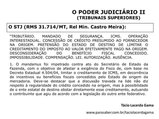 O PODER JUDICIÁRIO II
                                    (TRIBUNAIS SUPERIORES)

O STJ (RMS 31.714/MT, Rel Min. Castro Meira):

“TRIBUTÁRIO.   MANDADO    DE    SEGURANÇA.     ICMS.   OPERAÇÃO
INTERESTADUAL. CONCESSÃO DE CRÉDITO PRESUMIDO AO FORNECEDOR
NA ORIGEM. PRETENSÃO DO ESTADO DE DESTINO DE LIMITAR O
CREDITAMENTO DO IMPOSTO AO VALOR EFETIVAMENTE PAGO NA ORIGEM.
DESCONSIDERAÇÃO      DO     BENEFÍCIO      FISCAL    CONCEDIDO.
IMPOSSIBILIDADE. COMPENSAÇÃO. LEI. AUTORIZAÇÃO. AUSÊNCIA.
1. O mandamus foi impetrado contra ato do Secretário de Estado da
Fazenda, com o objetivo de afastar a exigência do Fisco de, com base no
Decreto Estadual 4.504/04, limitar o creditamento de ICMS, em decorrência
de incentivos ou benefícios fiscais concedidos pelo Estado de origem da
mercadoria. Deve-se destacar que a discussão travada na lide não diz
respeito à regularidade do crédito concedido na origem, mas à possibilidade
de o ente estatal de destino obstar diretamente esse creditamento, autuando
o contribuinte que agiu de acordo com a legislação do outro ente federativo.


                                                             Tácio Lacerda Gama
                                          www.parasaber.com.br/taciolacerdagama
 