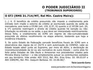 O PODER JUDICIÁRIO II
                                     (TRIBUNAIS SUPERIORES)

O STJ (RMS 31.714/MT, Rel Min. Castro Meira):

(...) 4. O benefício de crédito presumido não impede o creditamento pela
entrada nem impõe o estorno do crédito já escriturado quando da saída da
mercadoria, pois tanto a CF/88 (art. 155, § 2º, II) quanto a LC 87/96 (art. 20,
§ 1º) somente restringem o direito de crédito quando há isenção ou não-
tributação na entrada ou na saída, o que deve ser interpretado restritivamente.
Dessa feita, o creditamento do ICMS em regime de não-cumulatividade
prescinde do efetivo recolhimento na etapa anterior, bastando que haja a
incidência tributária.
5. Se outro Estado da Federação concede benefícios fiscais de ICMS sem a
observância das regras da LC 24/75 e sem autorização do CONFAZ, cabe ao
Estado lesado obter junto ao Supremo, por meio de ADIn, a declaração de
inconstitucionalidade da lei ou ato normativo de outro Estado – como aliás foi
feito pelos Estados de São Paulo e Amazonas nos precedentes citados pela
Ministra Eliana Calmon – e não simplesmente autuar os contribuintes sediados
em seu território. Vide ainda: ADI 3312, Rel. Min. Eros Grau. DJ. 09.03.07 e
ADI 3389/MC, Rel. Min. Joaquim Barbosa. DJ. 23.06.06)”.
                                                               Tácio Lacerda Gama
                                           www.parasaber.com.br/taciolacerdagama
 