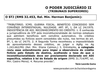 O PODER JUDICIÁRIO II
                                 (TRIBUNAIS SUPERIORES)

O STJ (RMS 32.453, Rel. Min. Herman Benjamin):

“TRIBUTÁRIO. ICMS. GUERRA FISCAL. BENEFÍCIO CONCEDIDO SEM
CONVÊNIO INTERESTADUAL. NULIDADE. ART. 8º, I, DA LC 24/1975.
INEXISTÊNCIA DE ADI. RECONHECIMENTO DO CRÉDITO. 1. É conhecida
a jurisprudência do STF pela inconstitucionalidade de normas estaduais
que admitem benefícios sem convênio autorizativo. Os créditos
presumidos ou fictícios assim concedidos são nulos, nos termos do art.
8º, I, da LC 24/75. 2. A Segunda Turma reconheceu a impossibilidade
de aproveitamento desses créditos, ao julgar o AgRg no Ag
1.243.662/MG (Rel. Min. Eliana Calmon,) 3. Entretanto, o colegiado
reviu esse entendimento para impor a observância do crédito
fictício pelo Estado de destino, acolhendo a tese de que a
inconstitucionalidade deve ser previamente declarada em ADI
específica, relativa à lei do Estado de origem (RMS 31.714/MT, rel.
Min. Castro Meira). 4. Recurso provido”.
                                                        Tácio Lacerda Gama
                                     www.parasaber.com.br/taciolacerdagama
 