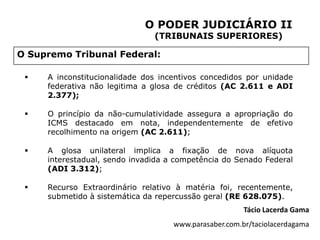 O PODER JUDICIÁRIO II
                               (TRIBUNAIS SUPERIORES)

O Supremo Tribunal Federal:

    A inconstitucionalidade dos incentivos concedidos por unidade
     federativa não legitima a glosa de créditos (AC 2.611 e ADI
     2.377);

    O princípio da não-cumulatividade assegura a apropriação do
     ICMS destacado em nota, independentemente de efetivo
     recolhimento na origem (AC 2.611);

    A glosa unilateral implica a fixação de nova alíquota
     interestadual, sendo invadida a competência do Senado Federal
     (ADI 3.312);

    Recurso Extraordinário relativo à matéria foi, recentemente,
     submetido à sistemática da repercussão geral (RE 628.075).
                                                       Tácio Lacerda Gama
                                    www.parasaber.com.br/taciolacerdagama
 