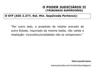 O PODER JUDICIÁRIO II
                            (TRIBUNAIS SUPERIORES)

O STF (ADI 2.377, Rel. Min. Sepúlveda Pertence):



   “Por outro lado, o propósito de retaliar preceito de
   outro Estado, inquinado da mesma balda, não valida a
   retaliação: inconstitucionalidades não se compensam.”




                                                   Tácio Lacerda Gama
                                www.parasaber.com.br/taciolacerdagama
 