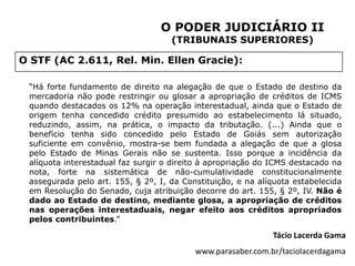 O PODER JUDICIÁRIO II
                                    (TRIBUNAIS SUPERIORES)

O STF (AC 2.611, Rel. Min. Ellen Gracie):

 “Há forte fundamento de direito na alegação de que o Estado de destino da
 mercadoria não pode restringir ou glosar a apropriação de créditos de ICMS
 quando destacados os 12% na operação interestadual, ainda que o Estado de
 origem tenha concedido crédito presumido ao estabelecimento lá situado,
 reduzindo, assim, na prática, o impacto da tributação. (...) Ainda que o
 benefício tenha sido concedido pelo Estado de Goiás sem autorização
 suficiente em convênio, mostra-se bem fundada a alegação de que a glosa
 pelo Estado de Minas Gerais não se sustenta. Isso porque a incidência da
 alíquota interestadual faz surgir o direito à apropriação do ICMS destacado na
 nota, forte na sistemática de não-cumulatividade constitucionalmente
 assegurada pelo art. 155, § 2º, I, da Constituição, e na alíquota estabelecida
 em Resolução do Senado, cuja atribuição decorre do art. 155, § 2º, IV. Não é
 dado ao Estado de destino, mediante glosa, a apropriação de créditos
 nas operações interestaduais, negar efeito aos créditos apropriados
 pelos contribuintes.”

                                                             Tácio Lacerda Gama
                                          www.parasaber.com.br/taciolacerdagama
 