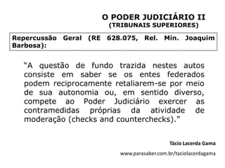 O PODER JUDICIÁRIO II
                             (TRIBUNAIS SUPERIORES)

Repercussão   Geral   (RE    628.075,    Rel.    Min.    Joaquim
Barbosa):


  “A questão de fundo trazida nestes autos
  consiste em saber se os entes federados
  podem reciprocamente retaliarem-se por meio
  de sua autonomia ou, em sentido diverso,
  compete ao Poder Judiciário exercer as
  contramedidas próprias da atividade de
  moderação (checks and counterchecks).”


                                                   Tácio Lacerda Gama
                                www.parasaber.com.br/taciolacerdagama
 