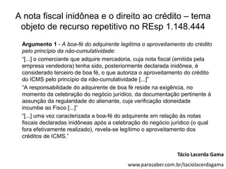 A nota fiscal inidônea e o direito ao crédito – tema
 objeto de recurso repetitivo no REsp 1.148.444
 Argumento 1 - A boa-fé do adquirente legitima o aproveitamento do crédito
 pelo princípio da não-cumulatividade:
 “[...] o comerciante que adquire mercadoria, cuja nota fiscal (emitida pela
 empresa vendedora) tenha sido, posteriormente declarada inidônea, é
 considerado terceiro de boa fé, o que autoriza o aproveitamento do crédito
 do ICMS pelo princípio da não-cumulatividade [...]”
 “A responsabilidade do adquirente de boa fé reside na exigência, no
 momento da celebração do negócio jurídico, da documentação pertinente à
 assunção da regularidade do alienante, cuja verificação idoneidade
 incumbe ao Fisco [...]”
 “[...] uma vez caracterizada a boa-fé do adquirente em relação às notas
 fiscais declaradas inidôneas após a celebração do negócio jurídico (o qual
 fora efetivamente realizado), revela-se legítimo o aproveitamento dos
 créditos de ICMS.”


                                                              Tácio Lacerda Gama
                                          www.parasaber.com.br/taciolacerdagama
 