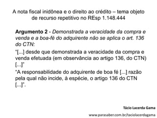 A nota fiscal inidônea e o direito ao crédito – tema objeto
         de recurso repetitivo no REsp 1.148.444

 Argumento 2 - Demonstrada a veracidade da compra e
 venda e a boa-fé do adquirente não se aplica o art. 136
 do CTN:
 “[...] desde que demonstrada a veracidade da compra e
 venda efetuada (em observância ao artigo 136, do CTN)
 [...]”
 “A responsabilidade do adquirente de boa fé [...] razão
 pela qual não incide, à espécie, o artigo 136 do CTN
 [...]”.



                                                     Tácio Lacerda Gama
                                  www.parasaber.com.br/taciolacerdagama
 