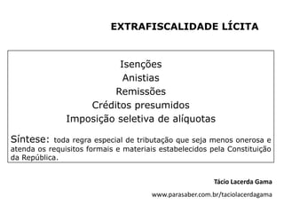 EXTRAFISCALIDADE LÍCITA


                         Isenções
                          Anistias
                        Remissões
                   Créditos presumidos
               Imposição seletiva de alíquotas

Síntese:    toda regra especial de tributação que seja menos onerosa e
atenda os requisitos formais e materiais estabelecidos pela Constituição
da República.


                                                          Tácio Lacerda Gama
                                       www.parasaber.com.br/taciolacerdagama
 