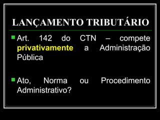 LANÇAMENTO TRIBUTÁRIO
 Art. 142 do CTN – compete
privativamente a Administração
Pública
 Ato, Norma ou Procedimento
Administrativo?
 