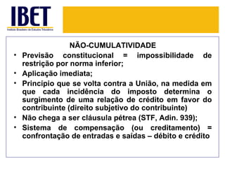 NÃO-CUMULATIVIDADE
•   Previsão constitucional = impossibilidade de
    restrição por norma inferior;
•   Aplicação imediata;
•   Princípio que se volta contra a União, na medida em
    que cada incidência do imposto determina o
    surgimento de uma relação de crédito em favor do
    contribuinte (direito subjetivo do contribuinte)
•   Não chega a ser cláusula pétrea (STF, Adin. 939);
•   Sistema de compensação (ou creditamento) =
    confrontação de entradas e saídas – débito e crédito
 