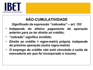 NÃO-CUMULATIVIDADE
      Significado da expressão “cobrados” – art. 153
•   Independe do efetivo pagamento da operação
    anterior para se ter direito ao crédito;
•   “cobrado” significa incidido;
•   Direito ao crédito = regra-matriz própria, independe
    da próxima operação (outra regra-matriz)
•   O emprego do crédito não está vinculado à saída da
    mercadoria em que foi incorporado o insumo.
 