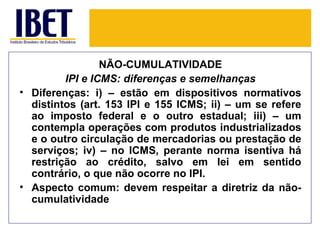 NÃO-CUMULATIVIDADE
         IPI e ICMS: diferenças e semelhanças
• Diferenças: i) – estão em dispositivos normativos
  distintos (art. 153 IPI e 155 ICMS; ii) – um se refere
  ao imposto federal e o outro estadual; iii) – um
  contempla operações com produtos industrializados
  e o outro circulação de mercadorias ou prestação de
  serviços; iv) – no ICMS, perante norma isentiva há
  restrição ao crédito, salvo em lei em sentido
  contrário, o que não ocorre no IPI.
• Aspecto comum: devem respeitar a diretriz da não-
  cumulatividade
 