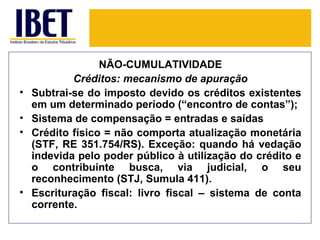 NÃO-CUMULATIVIDADE
            Créditos: mecanismo de apuração
•   Subtrai-se do imposto devido os créditos existentes
    em um determinado período (“encontro de contas”);
•   Sistema de compensação = entradas e saídas
•   Crédito físico = não comporta atualização monetária
    (STF, RE 351.754/RS). Exceção: quando há vedação
    indevida pelo poder público à utilização do crédito e
    o contribuinte busca, via judicial, o seu
    reconhecimento (STJ, Sumula 411).
•   Escrituração fiscal: livro fiscal – sistema de conta
    corrente.
 