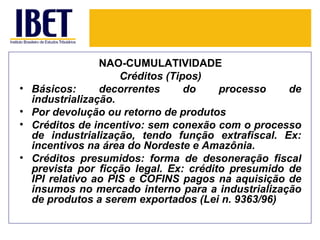 NÃO-CUMULATIVIDADE
                      Créditos (Tipos)
•   Básicos:      decorrentes      do    processo    de
    industrialização.
•   Por devolução ou retorno de produtos
•   Créditos de incentivo: sem conexão com o processo
    de industrialização, tendo função extrafiscal. Ex:
    incentivos na área do Nordeste e Amazônia.
•   Créditos presumidos: forma de desoneração fiscal
    prevista por ficção legal. Ex: crédito presumido de
    IPI relativo ao PIS e COFINS pagos na aquisição de
    insumos no mercado interno para a industrialização
    de produtos a serem exportados (Lei n. 9363/96)
 