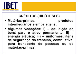 CRÉDITOS (HIPÓTESES)
• Matérias-primas,                produtos
  intermediários e embalagens;
• Algumas vedações: i) – aquisição de
  bens para o ativo permanente; ii) –
  energia elétrica; iii) – uniformes, itens
  de segurança do trabalho, combustível
  para transporte de pessoas ou de
  matérias-primas;
 