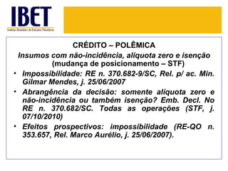 CRÉDITO – POLÊMICA
 Insumos com não-incidência, alíquota zero e isenção
          (mudança de posicionamento – STF)
• Impossibilidade: RE n. 370.682-9/SC, Rel. p/ ac. Min.
  Gilmar Mendes, j. 25/06/2007
• Abrangência da decisão: somente alíquota zero e
  não-incidência ou também isenção? Emb. Decl. No
  RE n. 370.682/SC. Todas as operações (STF, j.
  07/10/2010)
• Efeitos prospectivos: impossibilidade (RE-QO n.
  353.657, Rel. Marco Aurélio, j. 25/06/2007).
 