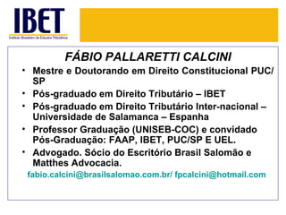 FÁBIO PALLARETTI CALCINI
• Mestre e Doutorando em Direito Constitucional PUC/
  SP
• Pós-graduado em Direito Tributário – IBET
• Pós-graduado em Direito Tributário Inter-nacional –
  Universidade de Salamanca – Espanha
• Professor Graduação (UNISEB-COC) e convidado
  Pós-Graduação: FAAP, IBET, PUC/SP E UEL.
• Advogado. Sócio do Escritório Brasil Salomão e
  Matthes Advocacia.
 fabio.calcini@brasilsalomao.com.br/ fpcalcini@hotmail.com
 