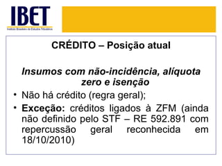 CRÉDITO – Posição atual

  Insumos com não-incidência, alíquota
               zero e isenção
• Não há crédito (regra geral);
• Exceção: créditos ligados à ZFM (ainda
  não definido pelo STF – RE 592.891 com
  repercussão geral reconhecida em
  18/10/2010)
 