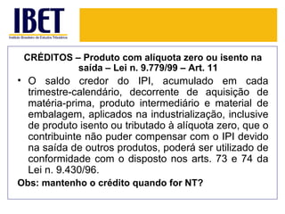 CRÉDITOS – Produto com alíquota zero ou isento na
           saída – Lei n. 9.779/99 – Art. 11
• O saldo credor do IPI, acumulado em cada
  trimestre-calendário, decorrente de aquisição de
  matéria-prima, produto intermediário e material de
  embalagem, aplicados na industrialização, inclusive
  de produto isento ou tributado à alíquota zero, que o
  contribuinte não puder compensar com o IPI devido
  na saída de outros produtos, poderá ser utilizado de
  conformidade com o disposto nos arts. 73 e 74 da
  Lei n. 9.430/96.
Obs: mantenho o crédito quando for NT?
 