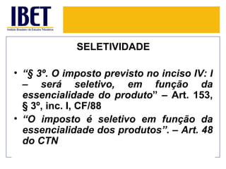 SELETIVIDADE

• “§ 3º. O imposto previsto no inciso IV: I
  – será seletivo, em função da
  essencialidade do produto” – Art. 153,
  § 3º, inc. I, CF/88
• “O imposto é seletivo em função da
  essencialidade dos produtos”. – Art. 48
  do CTN
 