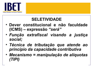 SELETIVIDADE
•   Dever constitucional e não faculdade
    (ICMS) – expressão “será”
•   Função extrafiscal visando a justiça
    social;
•   Técnica de tributação que atende ao
    princípio da capacidade contributiva
•   Mecanismo = manipulação de alíquotas
    (TIPI)
 