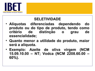 SELETIVIDADE
• Alíquotas diferenciadas dependendo do
  produto ou do tipo de produto, tendo como
  critério   de    distinção o     grau  de
  essencialidade;
• Quanto menor a utilidade do produto, maior
  será a alíquota.
• Exemplo: Azeite de oliva virgem (NCM
  15.09.10.00 – NT; Vodca (NCM 2208.60.00 –
  60%).
 