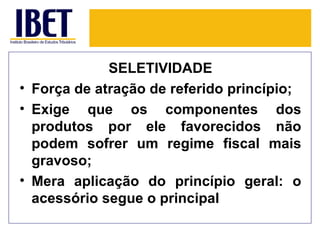SELETIVIDADE
• Força de atração de referido princípio;
• Exige que os componentes dos
  produtos por ele favorecidos não
  podem sofrer um regime fiscal mais
  gravoso;
• Mera aplicação do princípio geral: o
  acessório segue o principal
 